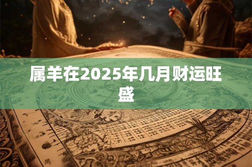 属羊在2025年几月财运旺盛 属羊在2025年几月财运旺盛