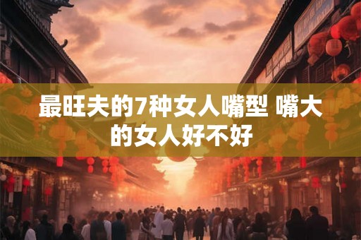 最旺夫的7种女人嘴型 嘴大的女人好不好 最旺夫的7种女人嘴型 嘴大的女人好不好