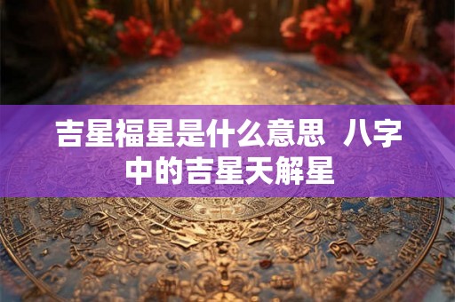 吉星福星是什么意思 八字中的吉星天解星 吉星福星是什么意思 八字中的吉星天解星
