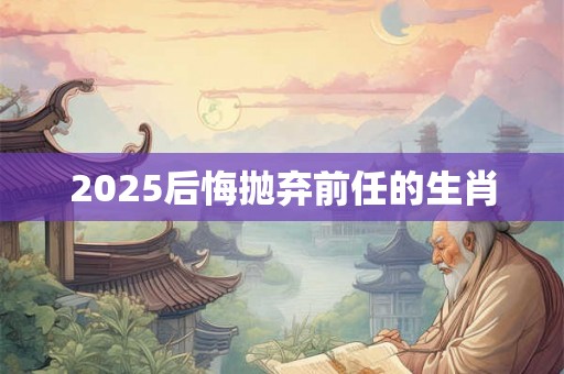 2025后悔抛弃前任的生肖 2025后悔抛弃前任的生肖