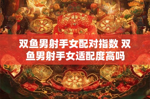 双鱼男射手女配对指数 双鱼男射手女适配度高吗 双鱼男射手女配对指数 双鱼男射手女适配度高吗