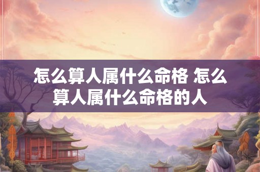 怎么算人属什么命格 怎么算人属什么命格的人 怎么算人属什么命格 怎么算人属什么命格的人