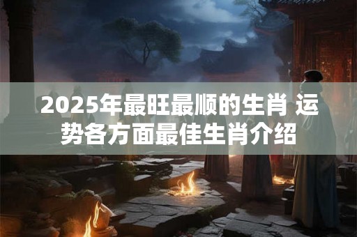 2025年最旺最顺的生肖 运势各方面最佳生肖介绍 2025年最旺最顺的生肖 运势各方面最佳生肖介绍