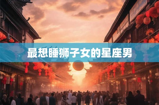 最想睡狮子女的星座男 最想睡狮子女的星座男