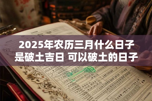 2025年农历三月什么日子是破土吉日 可以破土的日子 2025年农历三月什么日子是破土吉日 可以破土的日子