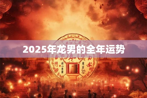 2025年龙男的全年运势 2025年龙男的全年运势
