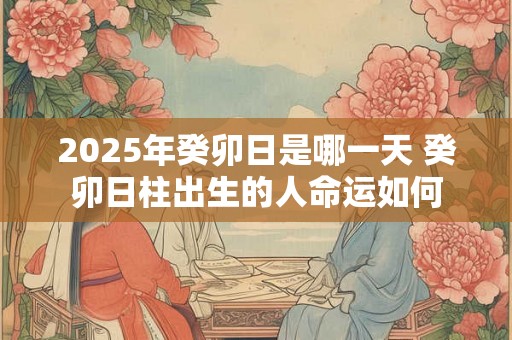 2025年癸卯日是哪一天 癸卯日柱出生的人命运如何 2025年癸卯日是哪一天 癸卯日柱出生的人命运如何