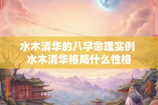 水木清华的八字命理实例 水木清华格局什么性格 水木清华的八字命理实例 水木清华格局什么性格