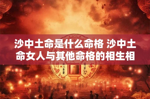 沙中土命是什么命格 沙中土命女人与其他命格的相生相克关系