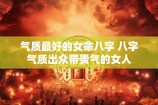 气质最好的女命八字 八字气质出众带贵气的女人 气质最好的女命八字 八字气质出众带贵气的女人