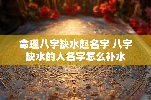 命理八字缺水起名字 八字缺水的人名字怎么补水