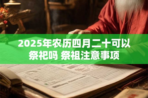 2025年农历四月二十可以祭祀吗 祭祖注意事项 2025年农历四月二十可以祭祀吗 祭祖注意事项