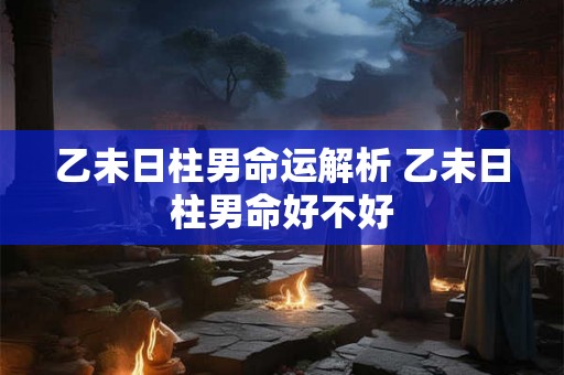 乙未日柱男命运解析 乙未日柱男命好不好 乙未日柱男命运解析 乙未日柱男命好不好