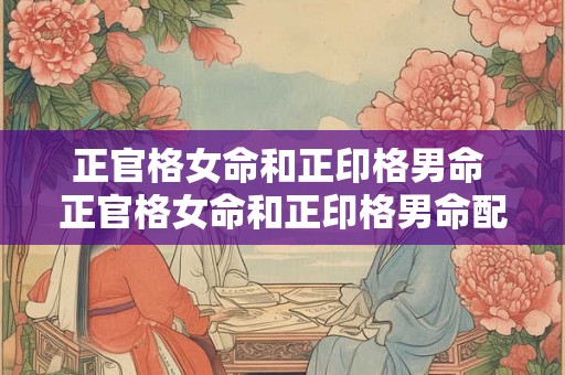 正官格女命和正印格男命 正官格女命和正印格男命配吗好吗