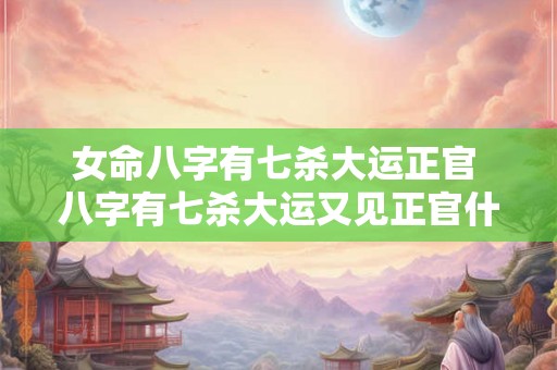女命八字有七杀大运正官 八字有七杀大运又见正官什么意思 女命八字有七杀大运正官 八字有七杀大运又见正官什么意思