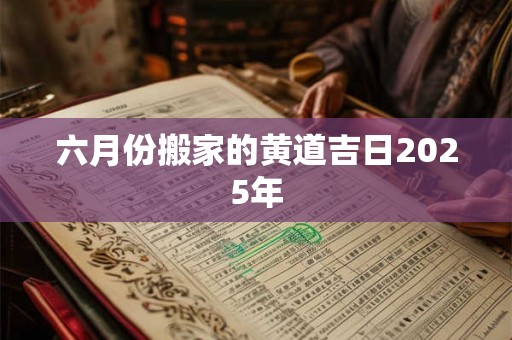 六月份搬家的黄道吉日2025年 六月份搬家的黄道吉日2025年