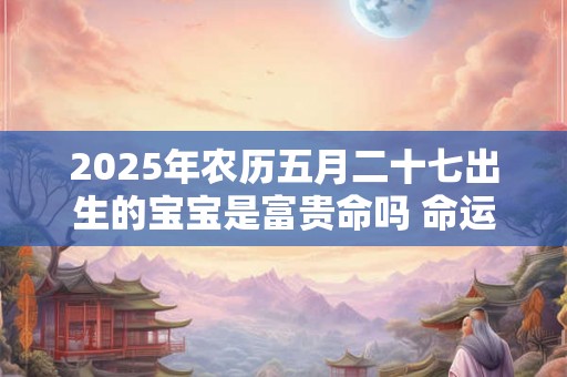 2025年农历五月二十七出生的宝宝是富贵命吗 命运好不好