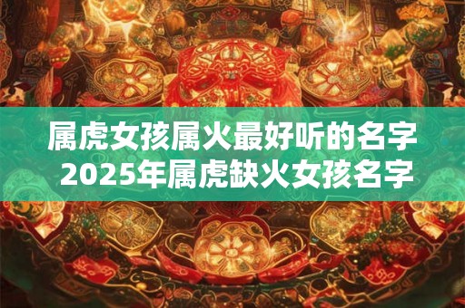 属虎女孩属火最好听的名字 2025年属虎缺火女孩名字 属虎女孩属火最好听的名字 2025年属虎缺火女孩名字