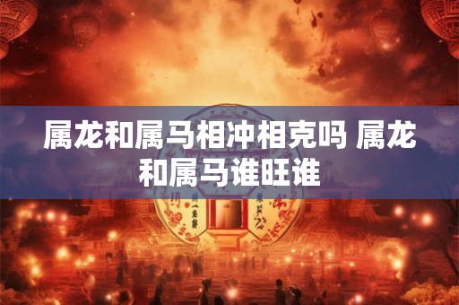 属龙和属马相冲相克吗 属龙和属马谁旺谁 属龙和属马相冲相克吗 属龙和属马谁旺谁