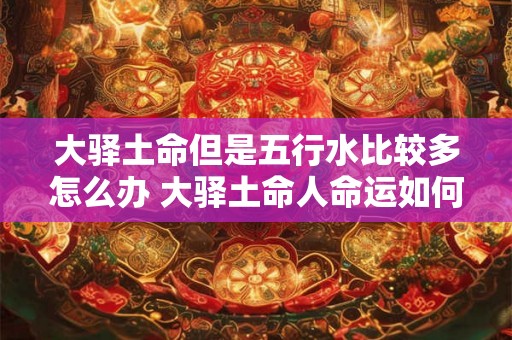 大驿土命但是五行水比较多怎么办 大驿土命人命运如何 大驿土命但是五行水比较多怎么办 大驿土命人命运如何