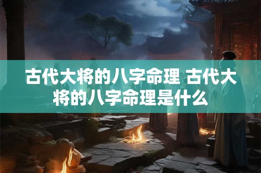 古代大将的八字命理 古代大将的八字命理是什么 古代大将的八字命理 古代大将的八字命理是什么