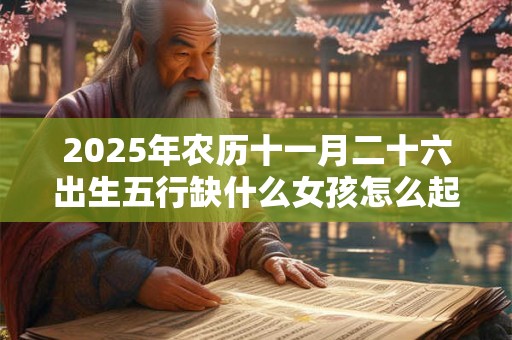 2025年农历十一月二十六出生五行缺什么女孩怎么起名 2025年农历十一月二十六出生五行缺什么女孩怎么起名