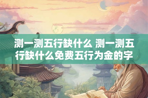 测一测五行缺什么 测一测五行缺什么免费五行为金的字 测一测五行缺什么 测一测五行缺什么免费五行为金的字