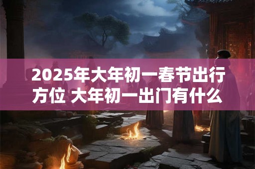 2025年大年初一春节出行方位 大年初一出门有什么忌讳 2025年大年初一春节出行方位 大年初一出门有什么忌讳