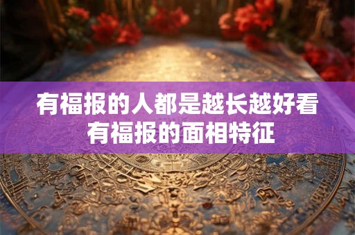 有福报的人都是越长越好看 有福报的面相特征 有福报的人都是越长越好看 有福报的面相特征
