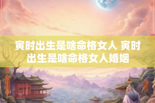 寅时出生是啥命格女人 寅时出生是啥命格女人婚姻 寅时出生是啥命格女人 寅时出生是啥命格女人婚姻