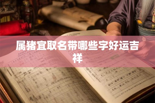 属猪宜取名带哪些字好运吉祥 属猪宜取名带哪些字好运吉祥