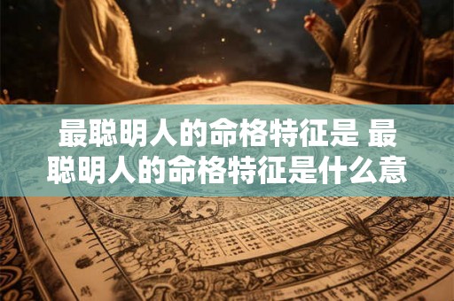 最聪明人的命格特征是 最聪明人的命格特征是什么意思 最聪明人的命格特征是 最聪明人的命格特征是什么意思
