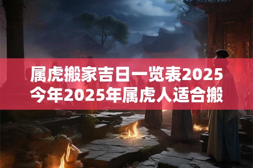 属虎搬家吉日一览表2025今年2025年属虎人适合搬家乔迁吗 属虎搬家吉日一览表2025今年2025年属虎人适合搬家乔迁吗