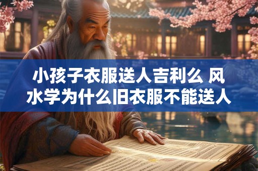 小孩子衣服送人吉利么 风水学为什么旧衣服不能送人 小孩子衣服送人吉利么 风水学为什么旧衣服不能送人