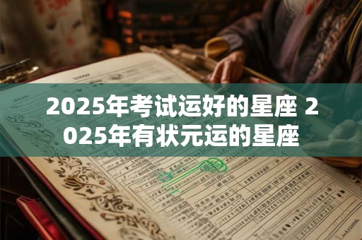 2025年考试运好的星座 2025年有状元运的星座 2025年考试运好的星座 2025年有状元运的星座