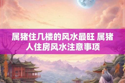 属猪住几楼的风水最旺 属猪人住房风水注意事项 属猪住几楼的风水最旺 属猪人住房风水注意事项