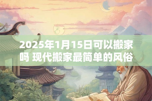 2025年1月15日可以搬家吗 现代搬家最简单的风俗 2025年1月15日可以搬家吗 现代搬家最简单的风俗