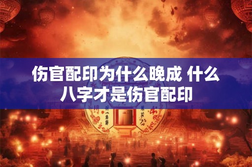 伤官配印为什么晚成 什么八字才是伤官配印 伤官配印为什么晚成 什么八字才是伤官配印