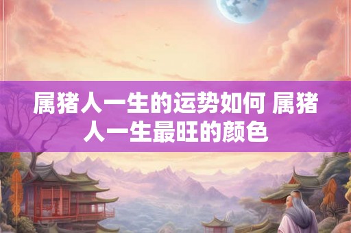 属猪人一生的运势如何 属猪人一生最旺的颜色 属猪人一生的运势如何 属猪人一生最旺的颜色