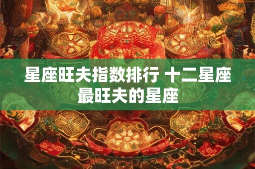 星座旺夫指数排行 十二星座最旺夫的星座 星座旺夫指数排行 十二星座最旺夫的星座