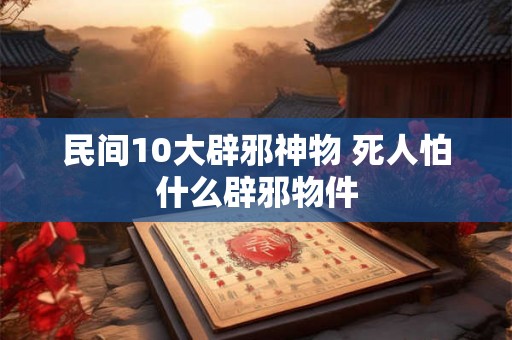 民间10大辟邪神物 死人怕什么辟邪物件 民间10大辟邪神物 死人怕什么辟邪物件