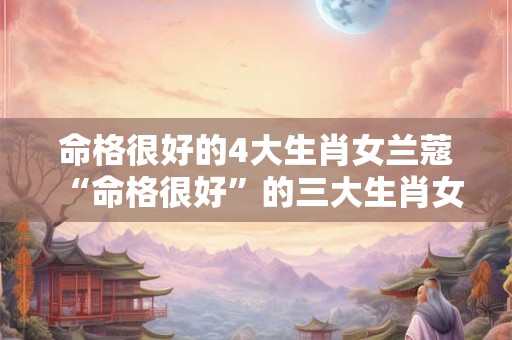命格很好的4大生肖女兰蔻 “命格很好”的三大生肖女 命格很好的4大生肖女兰蔻 “命格很好”的三大生肖女
