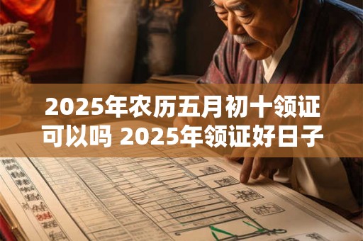 2025年农历五月初十领证可以吗 2025年领证好日子有哪些呢 2025年农历五月初十领证可以吗 2025年领证好日子有哪些呢