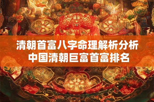清朝首富八字命理解析分析 中国清朝巨富首富排名