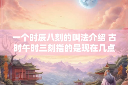 一个时辰八刻的叫法介绍 古时午时三刻指的是现在几点 一个时辰八刻的叫法介绍 古时午时三刻指的是现在几点