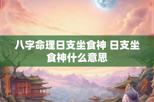 八字命理日支坐食神 日支坐食神什么意思 八字命理日支坐食神 日支坐食神什么意思