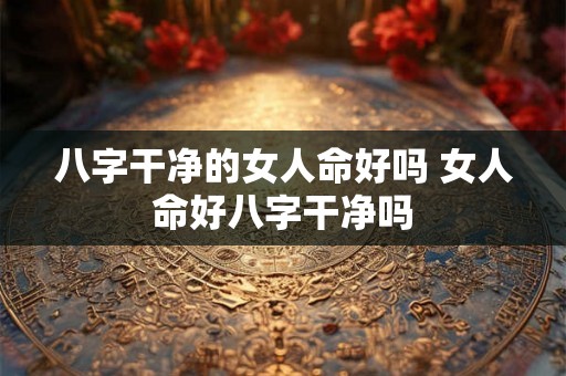 八字干净的女人命好吗 女人命好八字干净吗 八字干净的女人命好吗 女人命好八字干净吗