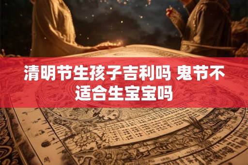清明节生孩子吉利吗 鬼节不适合生宝宝吗 清明节生孩子吉利吗 鬼节不适合生宝宝吗