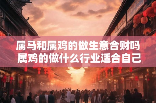 属马和属鸡的做生意合财吗 属鸡的做什么行业适合自己
