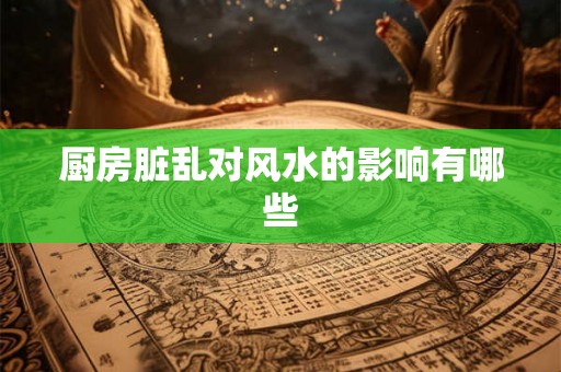 厨房脏乱对风水的影响有哪些 厨房脏乱对风水的影响有哪些